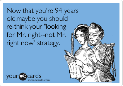 Now that you're 94 years old,maybe you should
re-think your "looking
for Mr. right--not Mr.
right now" strategy.