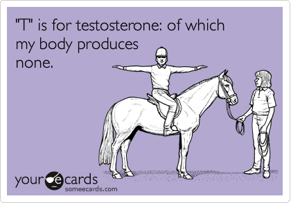 "T" is for testosterone: of which 
my body produces
none.