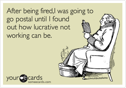 After being fired,I was going to    
go postal until I found     
out how lucrative not     
working can be. 