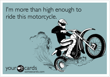 I'm more than high enough to 
ride this motorcycle.