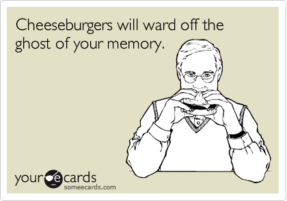 Cheeseburgers will ward off the ghost of your memory.