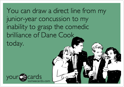 You can draw a direct line from my junior-year concussion to my inability to grasp the comedic brilliance of Dane Cook 
today.