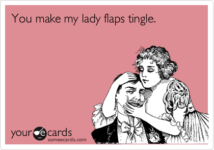 You make my lady flaps tingle.