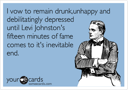 I vow to remain drunk,unhappy and debilitatingly depressed
until Levi Johnston's  
fifteen minutes of fame
comes to it's inevitable  
end. 