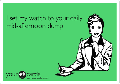 
I set my watch to your daily
mid-afternoon dump