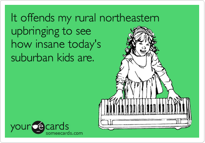 It offends my rural northeastern upbringing to see
how insane today's
suburban kids are.