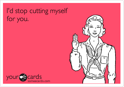 I'd stop cutting myself 
for you.