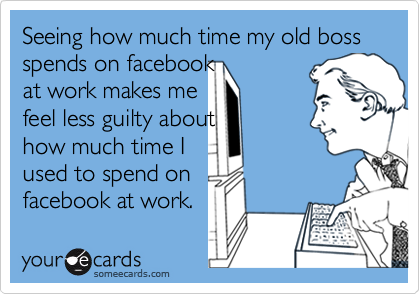 Seeing how much time my old boss spends on facebook 
at work makes me
feel less guilty about 
how much time I 
used to spend on
facebook at work.