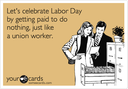 Let's celebrate Labor Day 
by getting paid to do 
nothing, just like 
a union worker.