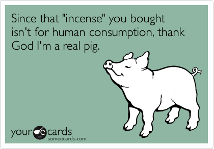 Since that "incense" you bought isn't for human consumption, thank God I'm a real pig.