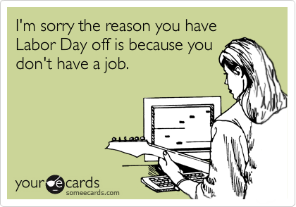 I'm sorry the reason you have  Labor Day off is because you
don't have a job.