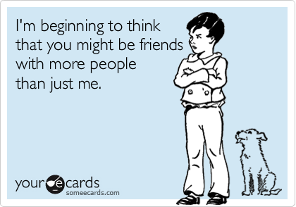 I'm beginning to think
that you might be friends
with more people
than just me.