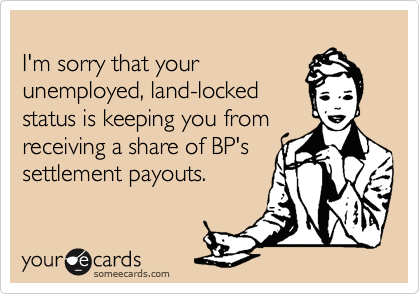 
I'm sorry that your
unemployed, land-locked
status is keeping you from
receiving a share of BP's
settlement payouts.