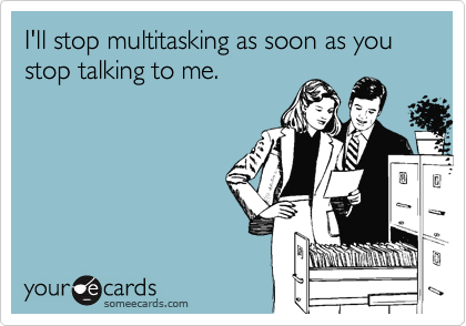 I'll stop multitasking as soon as you stop talking to me.
