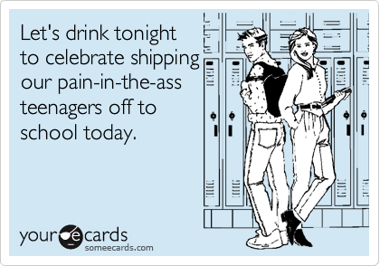 Let's drink tonight
to celebrate shipping
our pain-in-the-ass
teenagers off to
school today.