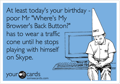 At least today's your birthday -
poor Mr "Where's My
Browser's Back Button?" 
has to wear a traffic 
cone until he stops
playing with himself
on Skype.