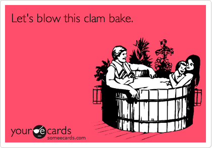 Let's blow this clam bake.