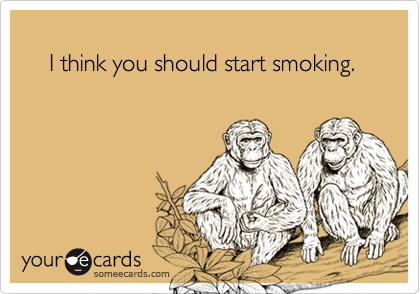 
    I think you should start smoking.