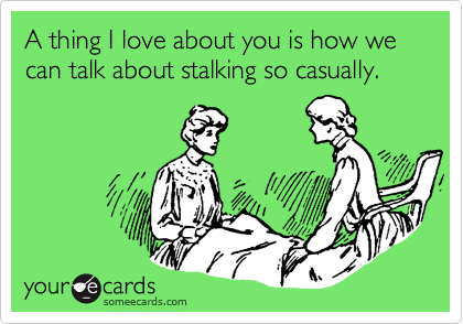 A thing I love about you is how we can talk about stalking so casually. 