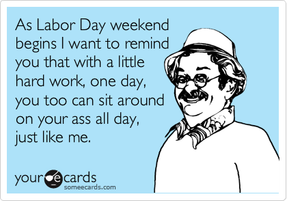 As Labor Day weekend
begins I want to remind
you that with a little
hard work, one day,
you too can sit around
on your ass all day,
just like me.