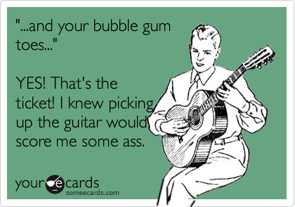 "...and your bubble gum
toes..." 

YES! That's the
ticket! I knew picking
up the guitar would
score me some ass.