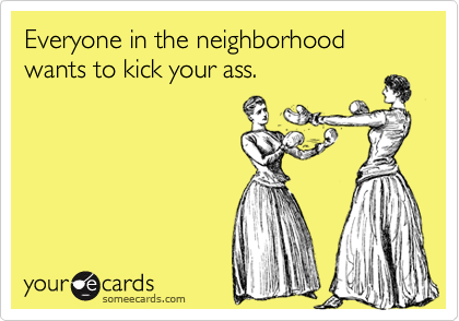 Everyone in the neighborhood wants to kick your ass. 