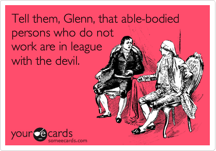 Tell them, Glenn, that able-bodied persons who do not 
work are in league
with the devil.