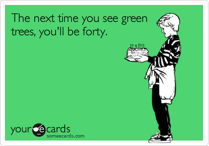The next time you see green
trees, you'll be forty. 