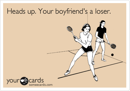 Heads up. Your boyfriend's a loser. 