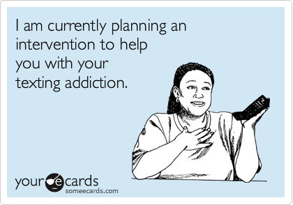 I am currently planning an intervention to help
you with your
texting addiction.