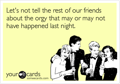 Let's not tell the rest of our friends about the orgy that may or may not have happened last night.