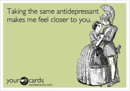 Taking the same antidepressant
makes me feel closer to you.