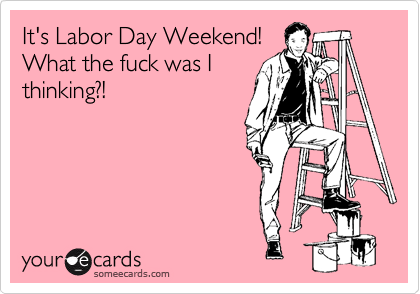 It's Labor Day Weekend!
What the fuck was I
thinking?!