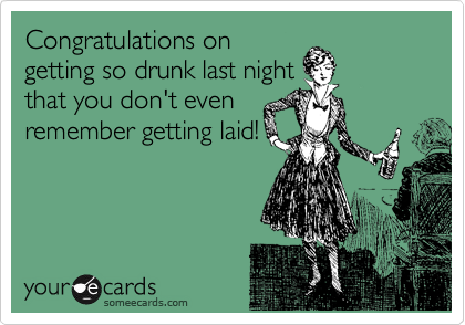 Congratulations on
getting so drunk last night
that you don't even
remember getting laid!