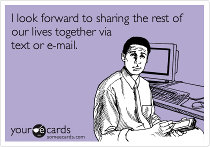 I look forward to sharing the rest of our lives together via
text or e-mail.