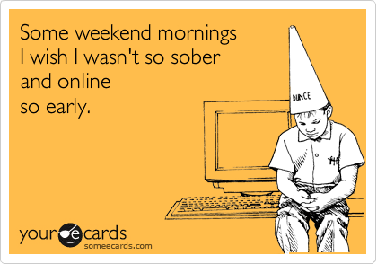 Some weekend mornings 
I wish I wasn't so sober
and online
so early. 