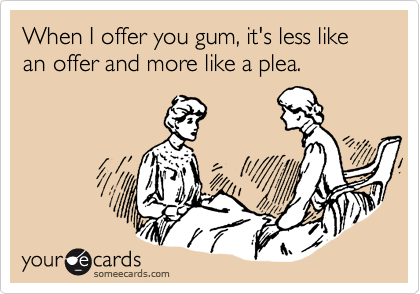 When I offer you gum, it's less like an offer and more like a plea. 