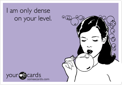 I am only dense
    on your level.