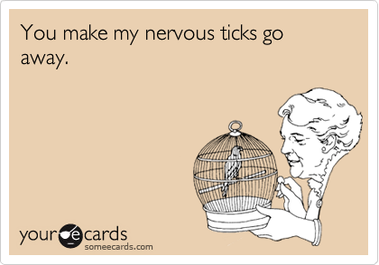 You make my nervous ticks go away.