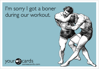 I'm sorry I got a boner
during our workout.
