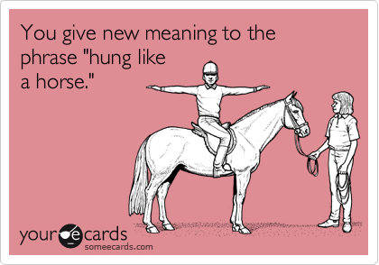 You give new meaning to the phrase "hung like
a horse."