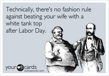 Technically, there's no fashion rule against beating your wife with a white tank top
after Labor Day.