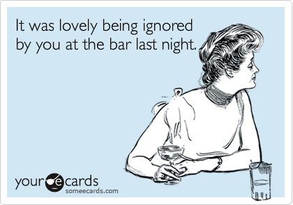 It was lovely being ignored
by you at the bar last night.