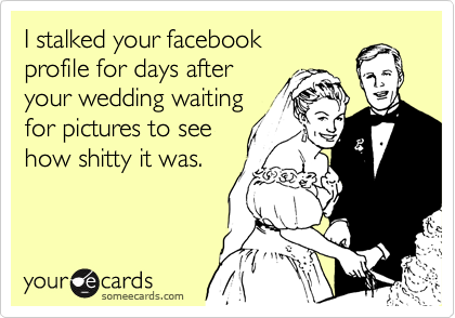I stalked your facebook 
profile for days after
your wedding waiting 
for pictures to see 
how shitty it was. 
 