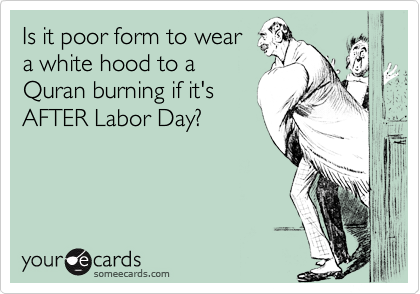 Is it poor form to wear
a white hood to a
Quran burning if it's
AFTER Labor Day?