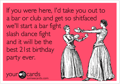 If you were here, I'd take you out to a bar or club and get so shitfaced
we'll start a bar fight
slash dance fight
and it will be the
best 21st birthday
party ever.