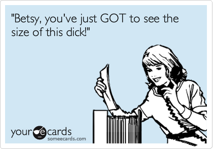 "Betsy, you've just GOT to see the size of this dick!"