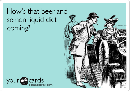 How's that beer and
semen liquid diet
coming?