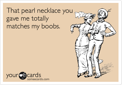 That pearl necklace you
gave me totally
matches my boobs.