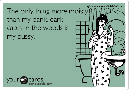 The only thing more moisty
than my dank, dark
cabin in the woods is 
my pussy.